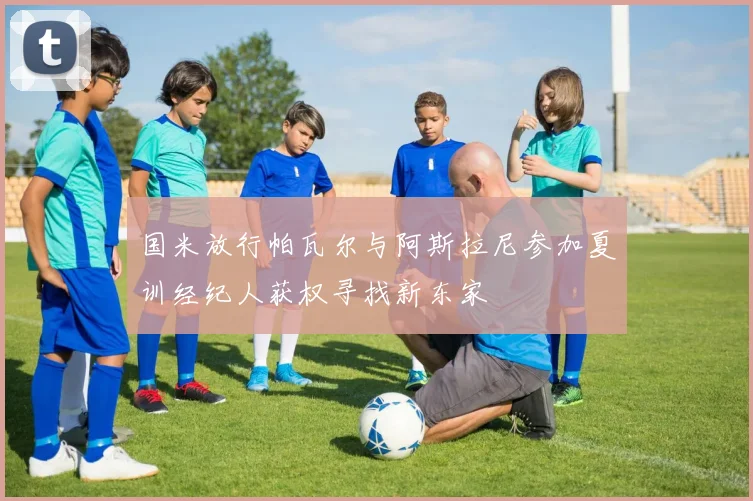 国米放行帕瓦尔与阿斯拉尼参加夏训经纪人获权寻找新东家