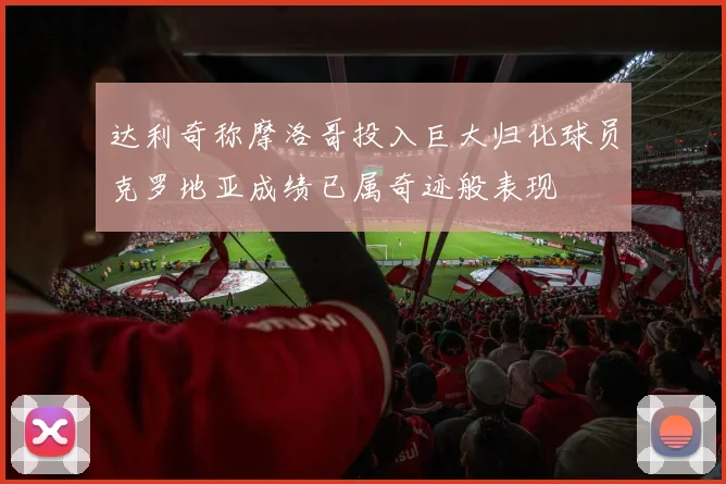 达利奇称摩洛哥投入巨大归化球员克罗地亚成绩已属奇迹般表现