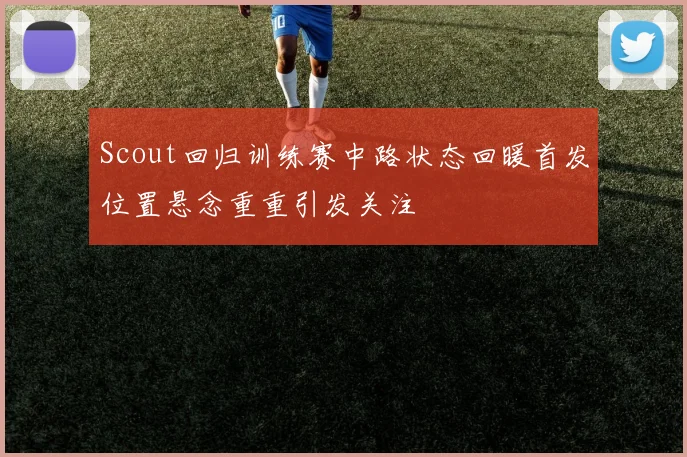 Scout回归训练赛中路状态回暖首发位置悬念重重引发关注