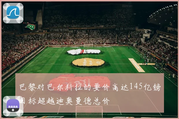 巴黎对巴尔科拉的要价高达145亿镑目标超越迪奥曼德总价