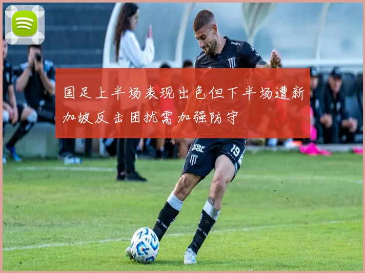 国足上半场表现出色但下半场遭新加坡反击困扰需加强防守