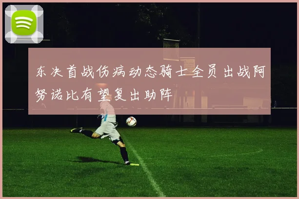 东决首战伤病动态骑士全员出战阿努诺比有望复出助阵