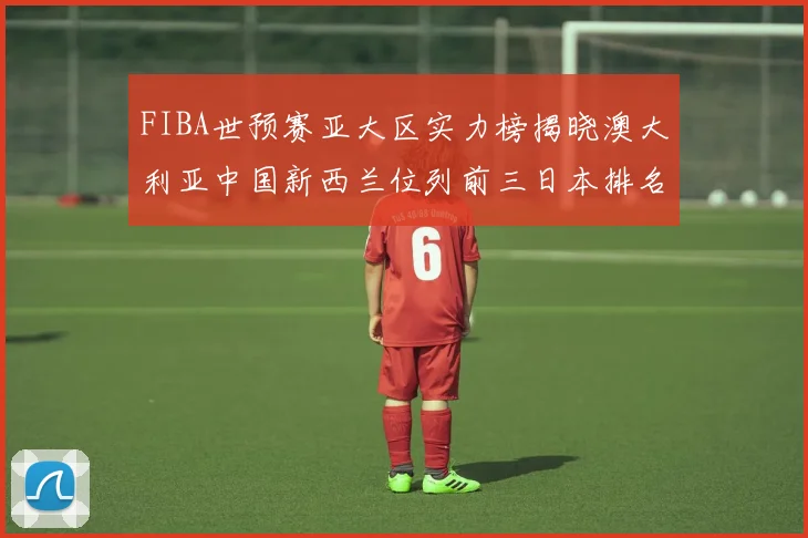FIBA世预赛亚大区实力榜揭晓澳大利亚中国新西兰位列前三日本排名第六