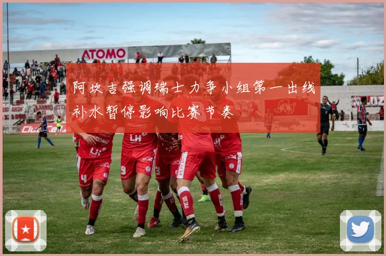 阿坎吉强调瑞士力争小组第一出线补水暂停影响比赛节奏