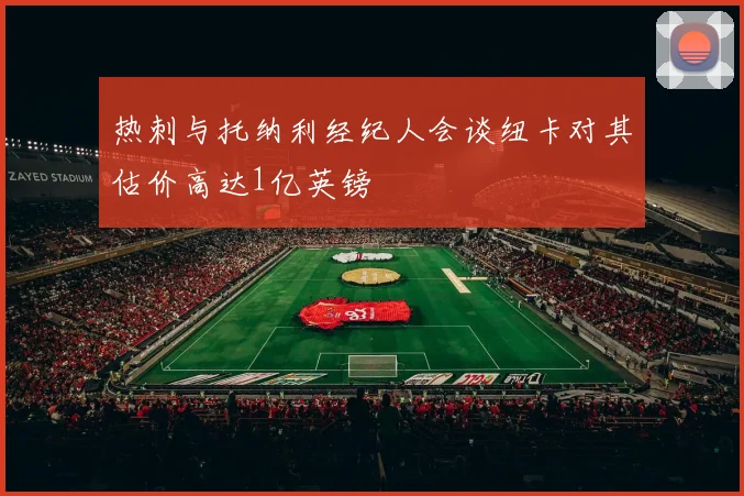 热刺与托纳利经纪人会谈纽卡对其估价高达1亿英镑