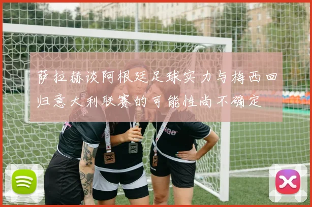 萨拉赫谈阿根廷足球实力与梅西回归意大利联赛的可能性尚不确定