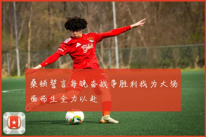 桑顿誓言每晚奋战争胜利我为大场面而生全力以赴