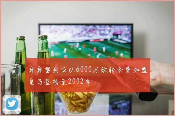 库库雷利亚以6000万欧转会费加盟皇马签约至2032年