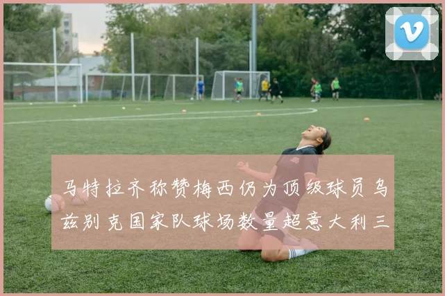 马特拉齐称赞梅西仍为顶级球员乌兹别克国家队球场数量超意大利三倍