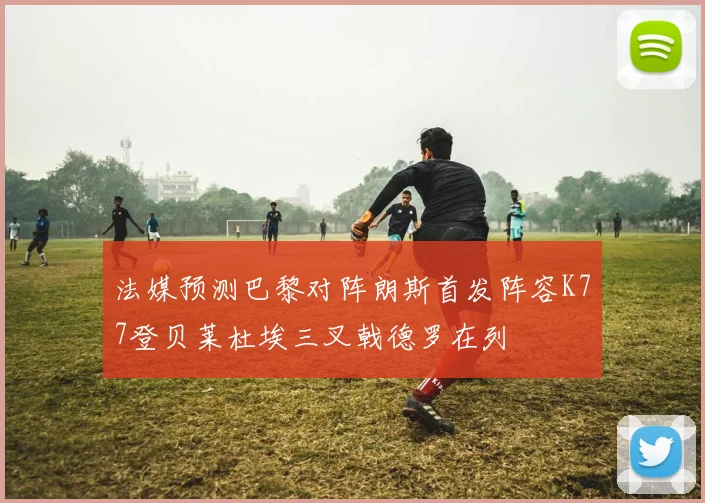法媒预测巴黎对阵朗斯首发阵容K77登贝莱杜埃三叉戟德罗在列