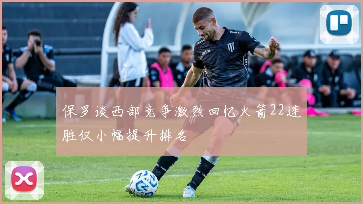 保罗谈西部竞争激烈回忆火箭22连胜仅小幅提升排名