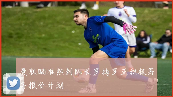 曼联瞄准热刺队长罗梅罗正积极筹备报价计划