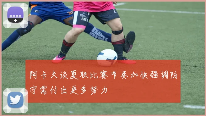 阿卡夫谈夏联比赛节奏加快强调防守需付出更多努力