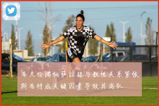 洛夫伦揭秘萨拉赫与教练关系紧张斯洛特成关键因素导致其离队