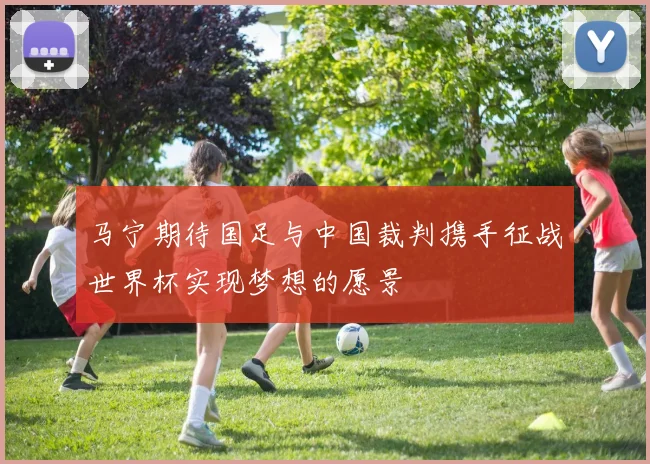 马宁期待国足与中国裁判携手征战世界杯实现梦想的愿景