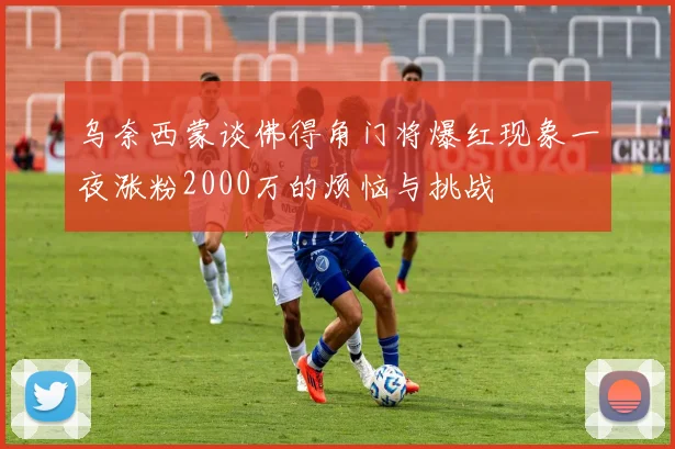 乌奈西蒙谈佛得角门将爆红现象一夜涨粉2000万的烦恼与挑战