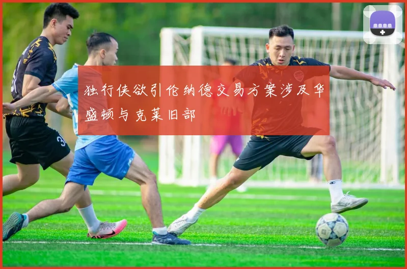 独行侠欲引伦纳德交易方案涉及华盛顿与克莱旧部