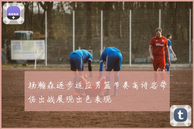 杨瀚森逐步适应男篮节奏高诗岩带伤出战展现出色表现