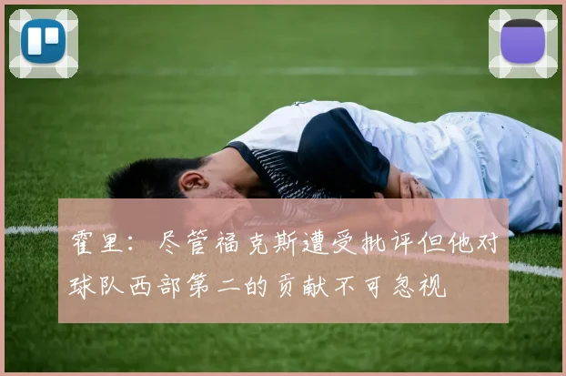 霍里：尽管福克斯遭受批评但他对球队西部第二的贡献不可忽视