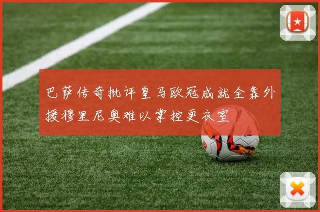 巴萨传奇批评皇马欧冠成就全靠外援穆里尼奥难以掌控更衣室