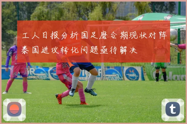 工人日报分析国足磨合期现状对阵泰国进攻转化问题亟待解决