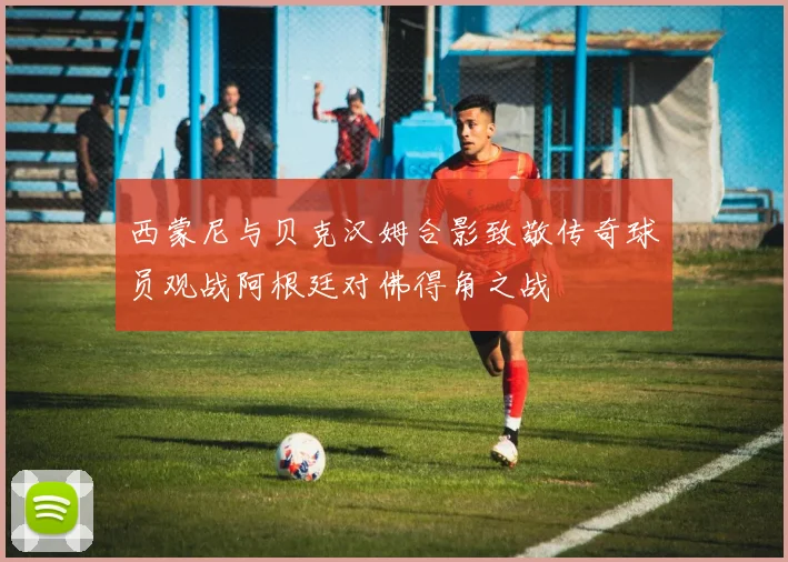 西蒙尼与贝克汉姆合影致敬传奇球员观战阿根廷对佛得角之战