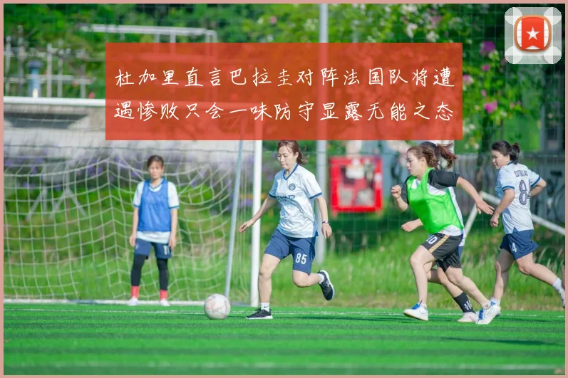 杜加里直言巴拉圭对阵法国队将遭遇惨败只会一味防守显露无能之态