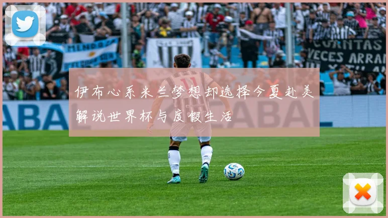 伊布心系米兰梦想却选择今夏赴美解说世界杯与度假生活